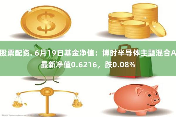 股票配资. 6月19日基金净值：博时半导体主题混合A最新净值0.6216，跌0.08%