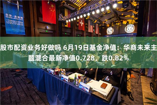 股市配资业务好做吗 6月19日基金净值：华商未来主题混合最新净值0.728，跌0.82%