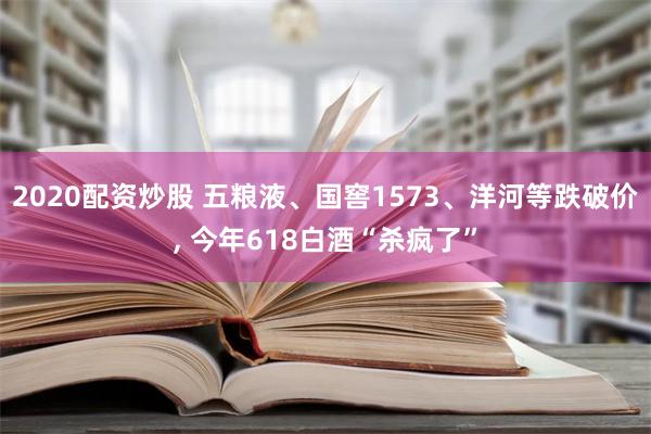 2020配资炒股 五粮液、国窖1573、洋河等跌破价, 今年618白酒“杀疯了”