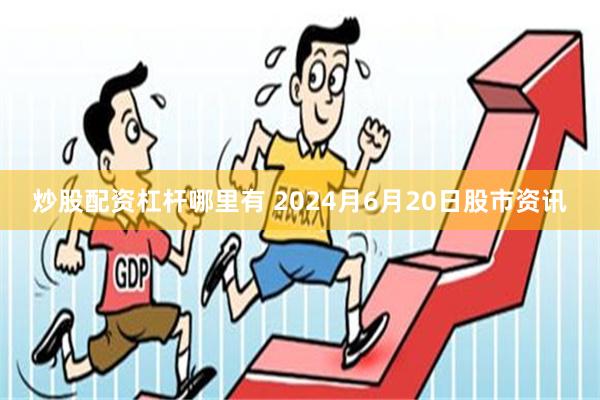 炒股配资杠杆哪里有 2024月6月20日股市资讯