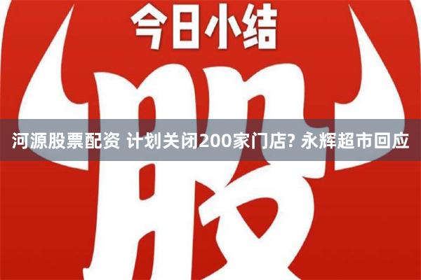 河源股票配资 计划关闭200家门店? 永辉超市回应