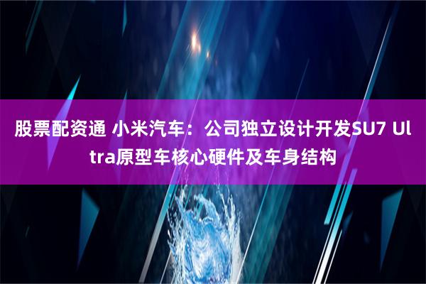 股票配资通 小米汽车：公司独立设计开发SU7 Ultra原型车核心硬件及车身结构