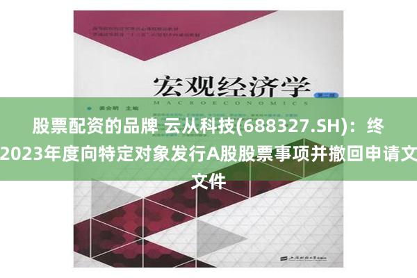 股票配资的品牌 云从科技(688327.SH)：终止2023年度向特定对象发行A股股票事项并撤回申请文件