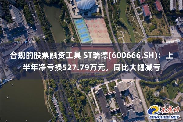 合规的股票融资工具 ST瑞德(600666.SH)：上半年净亏损527.79万元，同比大幅减亏