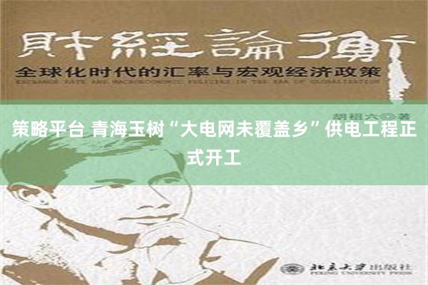 策略平台 青海玉树“大电网未覆盖乡”供电工程正式开工