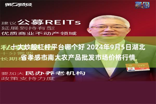 十大炒股杠杆平台哪个好 2024年9月5日湖北省孝感市南大农产品批发市场价格行情