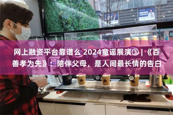 网上融资平台靠谱么 2024童谣展演③ | 《百善孝为先》：陪伴父母，是人间最长情的告白