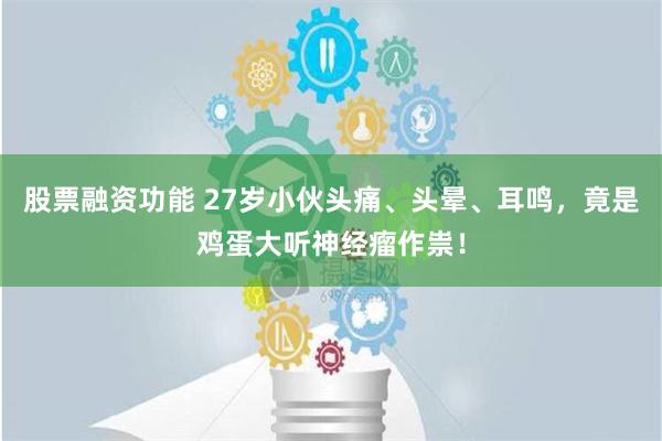 股票融资功能 27岁小伙头痛、头晕、耳鸣，竟是鸡蛋大听神经瘤作祟！