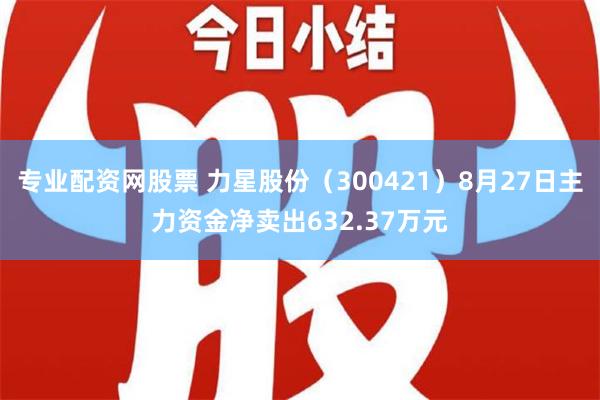 专业配资网股票 力星股份（300421）8月27日主力资金净卖出632.37万元