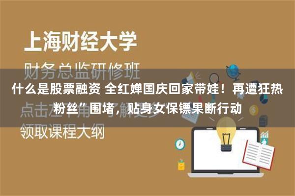 什么是股票融资 全红婵国庆回家带娃！再遭狂热粉丝”围堵，贴身女保镖果断行动