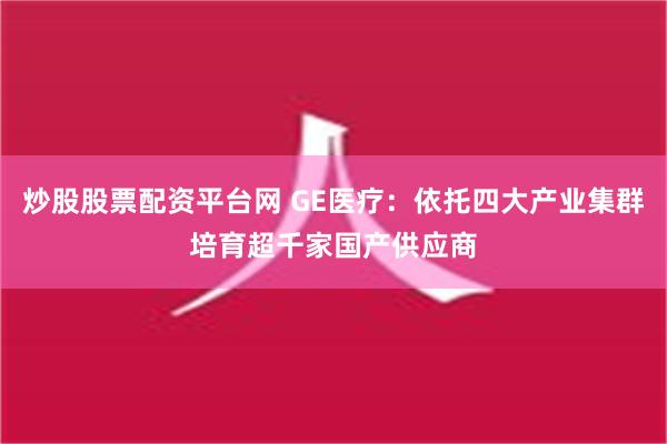 炒股股票配资平台网 GE医疗：依托四大产业集群培育超千家国产供应商