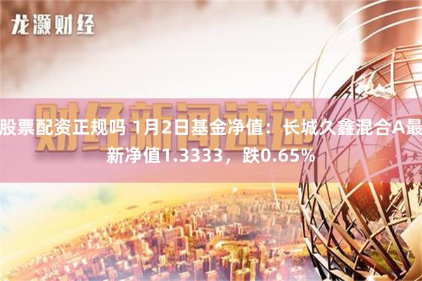 股票配资正规吗 1月2日基金净值：长城久鑫混合A最新净值1.3333，跌0.65%