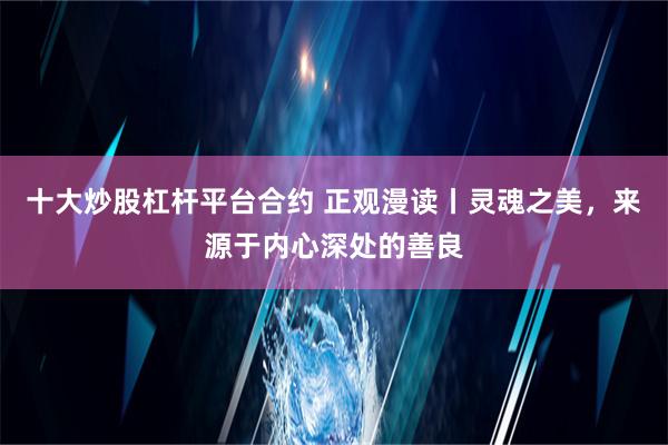 十大炒股杠杆平台合约 正观漫读丨灵魂之美，来源于内心深处的善良